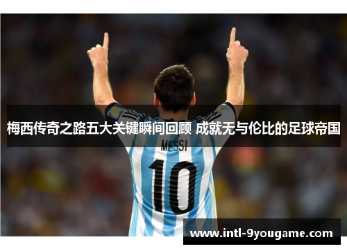 梅西传奇之路五大关键瞬间回顾 成就无与伦比的足球帝国