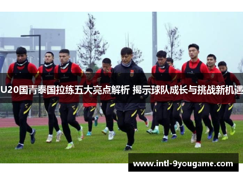 U20国青泰国拉练五大亮点解析 揭示球队成长与挑战新机遇