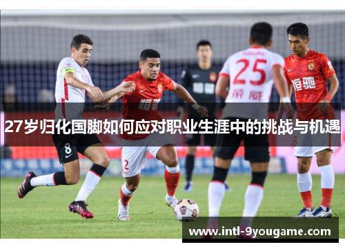 27岁归化国脚如何应对职业生涯中的挑战与机遇