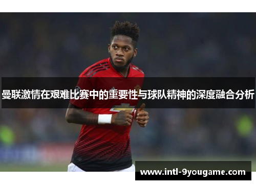 曼联激情在艰难比赛中的重要性与球队精神的深度融合分析