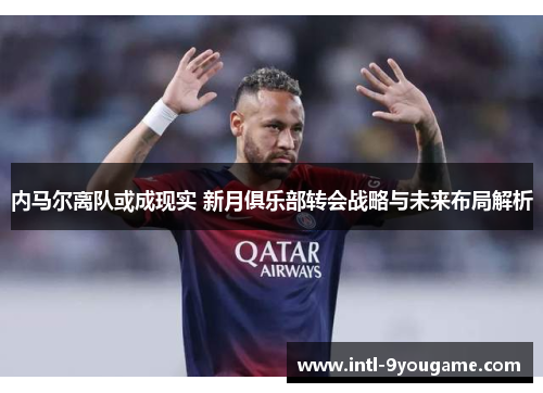 内马尔离队或成现实 新月俱乐部转会战略与未来布局解析