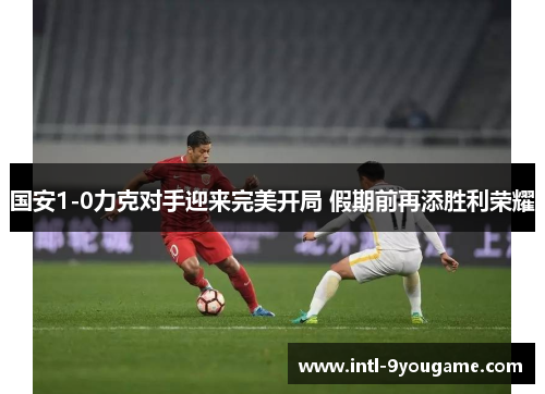 国安1-0力克对手迎来完美开局 假期前再添胜利荣耀