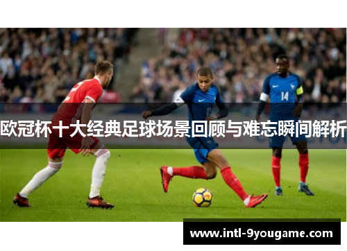 欧冠杯十大经典足球场景回顾与难忘瞬间解析