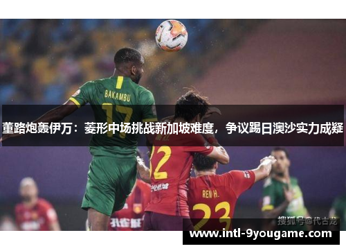 董路炮轰伊万：菱形中场挑战新加坡难度，争议踢日澳沙实力成疑