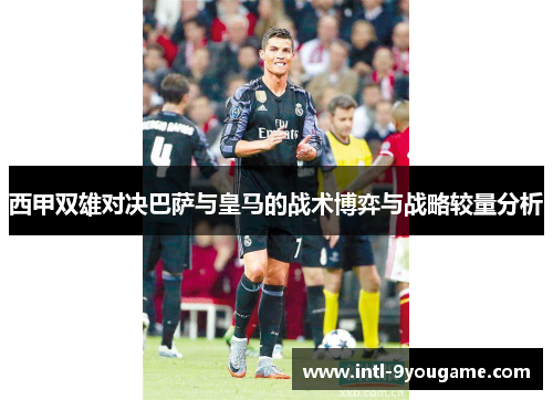 西甲双雄对决巴萨与皇马的战术博弈与战略较量分析